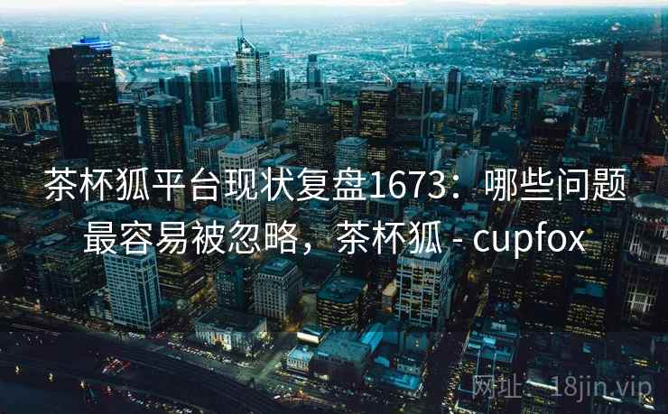 茶杯狐平台现状复盘1673:哪些问题最容易被忽略,茶杯狐 - cupfox 第1张 茶杯狐平台现状复盘1673:哪些问题最容易被忽略,茶杯狐 - cupfox 第1张