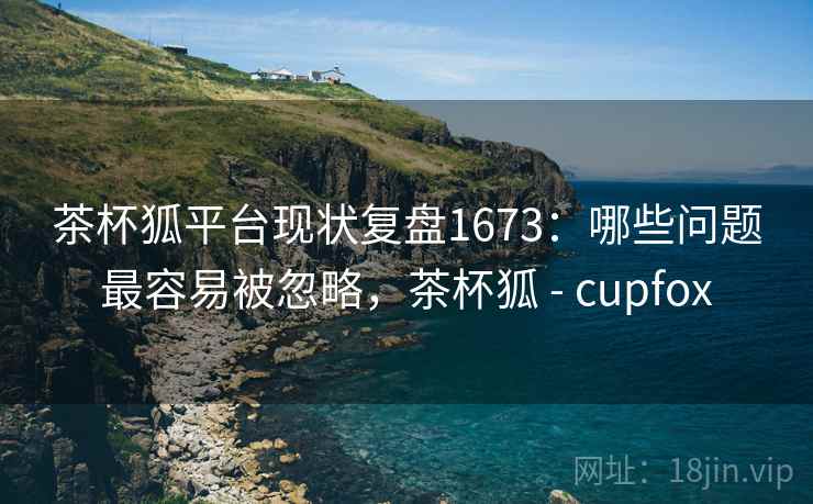 茶杯狐平台现状复盘1673:哪些问题最容易被忽略,茶杯狐 - cupfox 第2张 茶杯狐平台现状复盘1673:哪些问题最容易被忽略,茶杯狐 - cupfox 第2张
