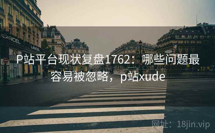 P站平台现状复盘1762：哪些问题最容易被忽略，p站xude  第1张