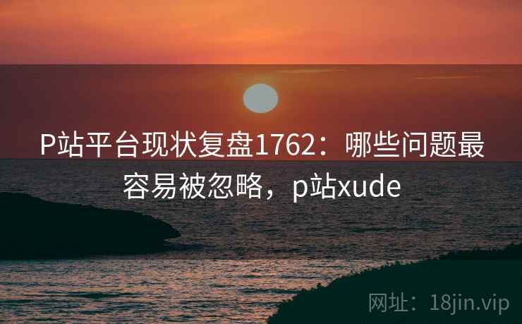 P站平台现状复盘1762：哪些问题最容易被忽略，p站xude  第2张