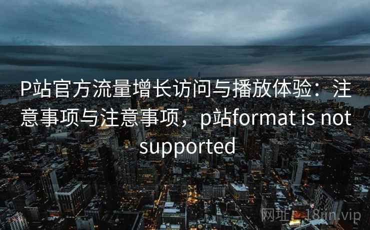 P站官方流量增长访问与播放体验：注意事项与注意事项，p站format is not supported  第1张
