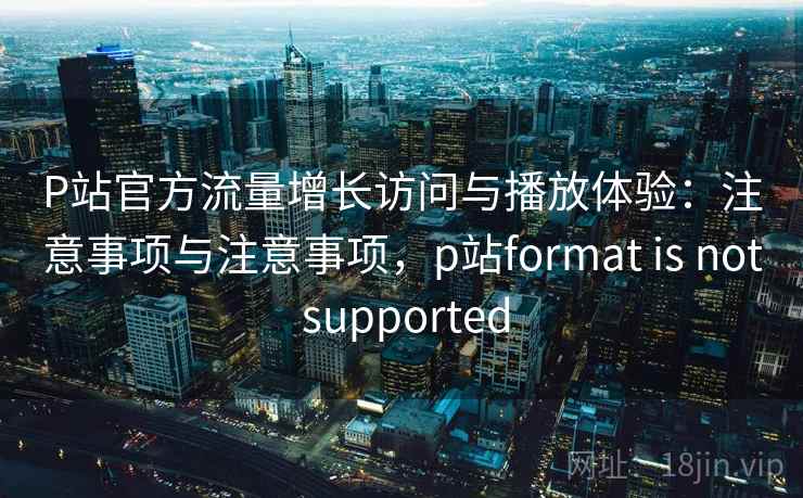 P站官方流量增长访问与播放体验：注意事项与注意事项，p站format is not supported  第2张