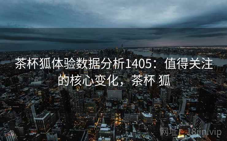茶杯狐体验数据分析1405：值得关注的核心变化，茶杯 狐  第2张