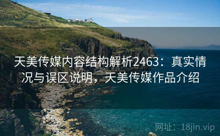 天美传媒内容结构解析2463：真实情况与误区说明，天美传媒作品介绍  第2张