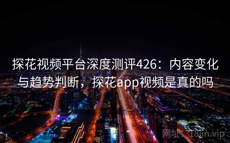 探花视频平台深度测评426：内容变化与趋势判断，探花app视频是真的吗  第1张