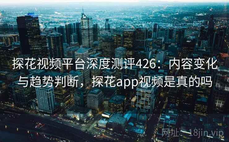 探花视频平台深度测评426：内容变化与趋势判断，探花app视频是真的吗  第2张