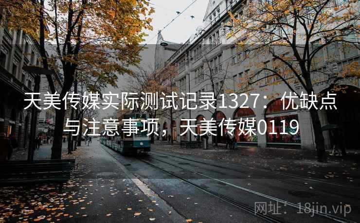 天美传媒实际测试记录1327：优缺点与注意事项，天美传媒0119  第1张