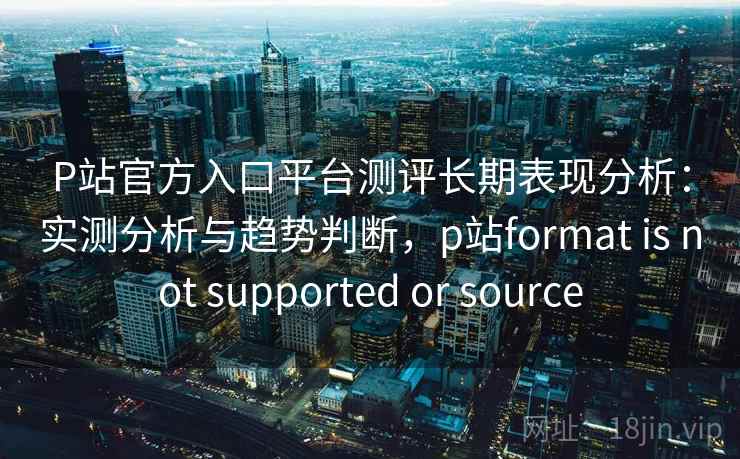 P站官方入口平台测评长期表现分析：实测分析与趋势判断，p站format is not supported or source  第1张