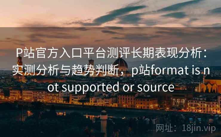 P站官方入口平台测评长期表现分析：实测分析与趋势判断，p站format is not supported or source  第2张