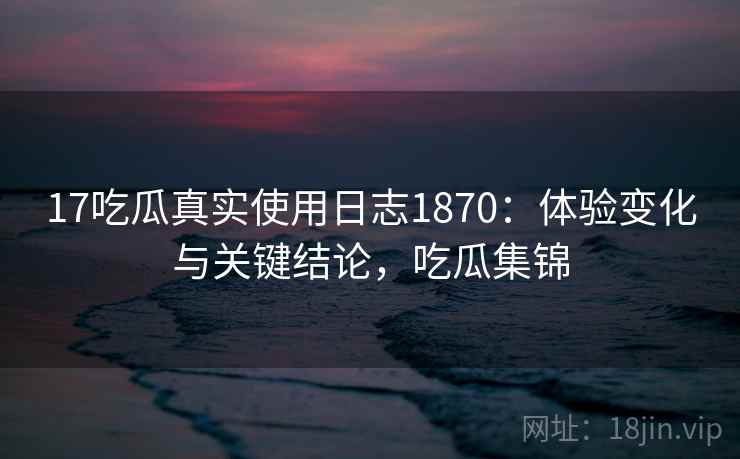 17吃瓜真实使用日志1870：体验变化与关键结论，吃瓜集锦  第2张