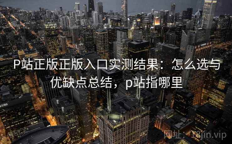 P站正版正版入口实测结果:怎么选与优缺点总结,p站指哪里 第2张 P站正版正版入口实测结果:怎么选与优缺点总结,p站指哪里 第2张