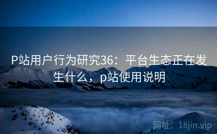 P站用户行为研究36:平台生态正在发生什么,p站使用说明 第2张 P站用户行为研究36:平台生态正在发生什么,p站使用说明 第2张