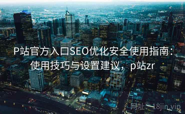 P站官方入口SEO优化安全使用指南：使用技巧与设置建议，p站zr  第1张